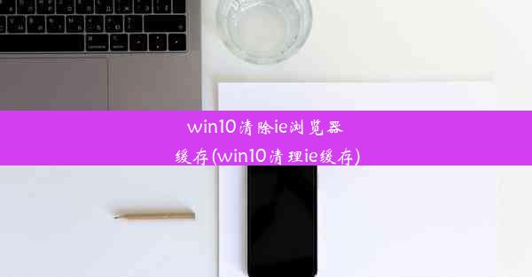 win10清除ie浏览器缓存(win10清理ie缓存)