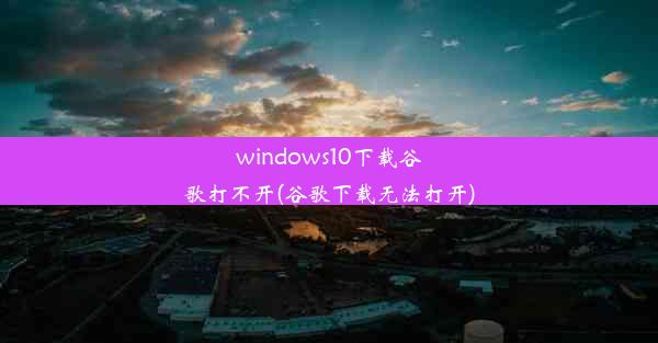 windows10下载谷歌打不开(谷歌下载无法打开)