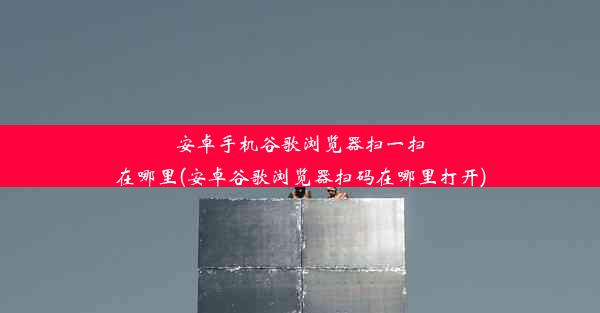 安卓手机谷歌浏览器扫一扫在哪里(安卓谷歌浏览器扫码在哪里打开)