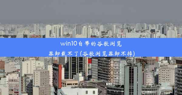 win10自带的谷歌浏览器卸载不了(谷歌浏览器卸不掉)