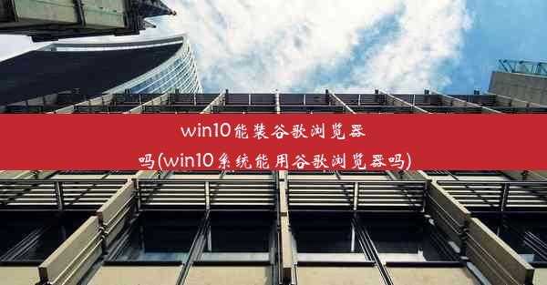 win10能装谷歌浏览器吗(win10系统能用谷歌浏览器吗)