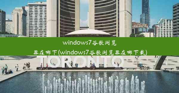 windows7谷歌浏览器在哪下(windows7谷歌浏览器在哪下载)