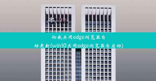 彻底关闭edge浏览器自动更新(win10关闭edge浏览器自启动)