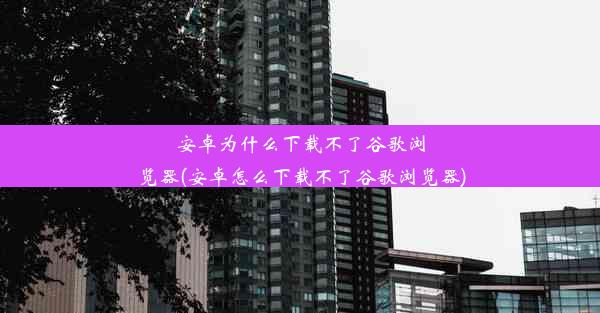 安卓为什么下载不了谷歌浏览器(安卓怎么下载不了谷歌浏览器)