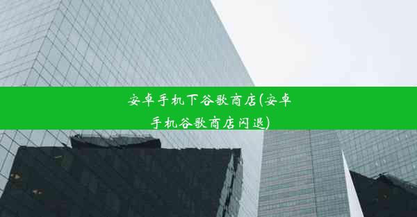 安卓手机下谷歌商店(安卓手机谷歌商店闪退)