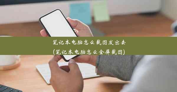 笔记本电脑怎么截图发出去(笔记本电脑怎么全屏截图)