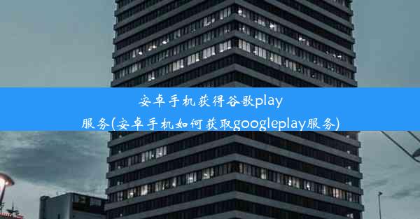 安卓手机获得谷歌play服务(安卓手机如何获取googleplay服务)