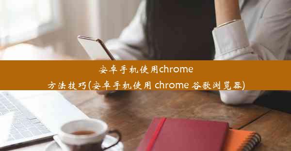 安卓手机使用chrome方法技巧(安卓手机使用 chrome 谷歌浏览器)