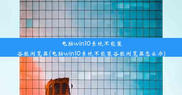 电脑win10系统不能装谷歌浏览器(电脑win10系统不能装谷歌浏览器怎么办)