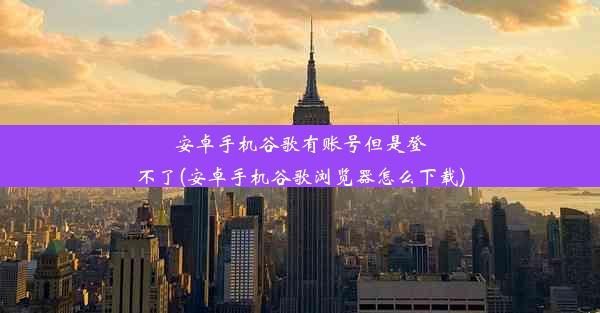 安卓手机谷歌有账号但是登不了(安卓手机谷歌浏览器怎么下载)