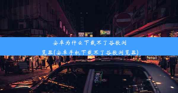 安卓为什么下载不了谷歌浏览器(安卓手机下载不了谷歌浏览器)