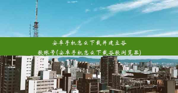 安卓手机怎么下载并建立谷歌账号(安卓手机怎么下载谷歌浏览器)