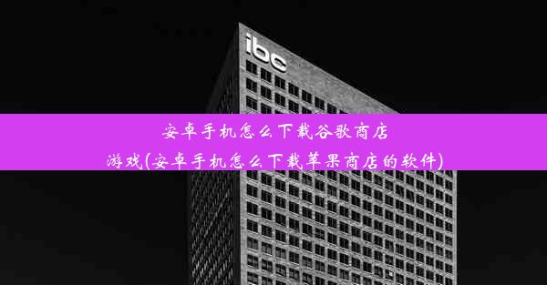 安卓手机怎么下载谷歌商店游戏(安卓手机怎么下载苹果商店的软件)