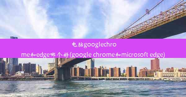 电脑googlechrome和edge哪个好(google chrome和microsoft edge)