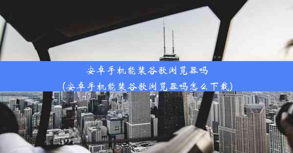 安卓手机能装谷歌浏览器吗(安卓手机能装谷歌浏览器吗怎么下载)