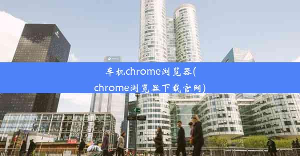 车机chrome浏览器(chrome浏览器下载官网)