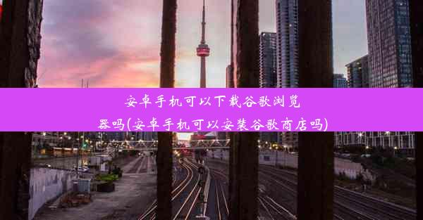 安卓手机可以下载谷歌浏览器吗(安卓手机可以安装谷歌商店吗)