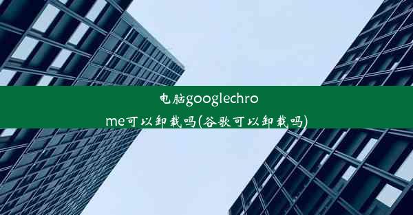 电脑googlechrome可以卸载吗(谷歌可以卸载吗)