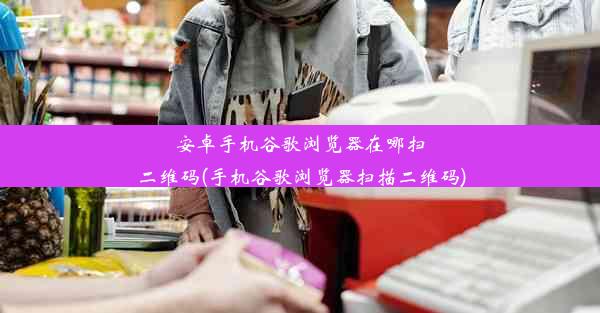 安卓手机谷歌浏览器在哪扫二维码(手机谷歌浏览器扫描二维码)