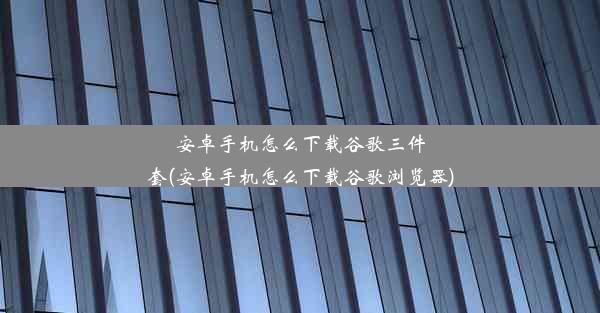 安卓手机怎么下载谷歌三件套(安卓手机怎么下载谷歌浏览器)