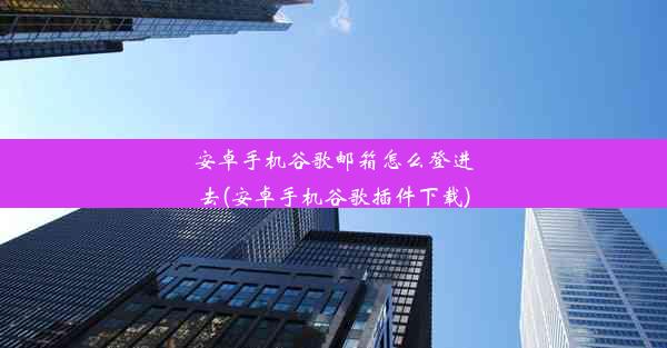 安卓手机谷歌邮箱怎么登进去(安卓手机谷歌插件下载)