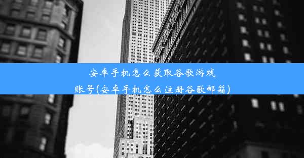 安卓手机怎么获取谷歌游戏账号(安卓手机怎么注册谷歌邮箱)