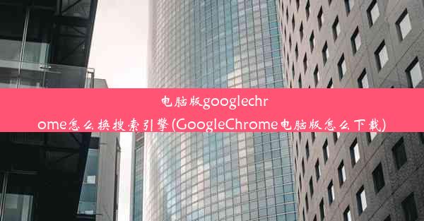 电脑版googlechrome怎么换搜索引擎(GoogleChrome电脑版怎么下载)