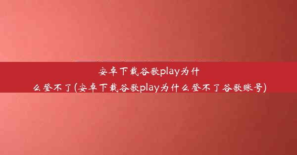 安卓下载谷歌play为什么登不了(安卓下载谷歌play为什么登不了谷歌账号)