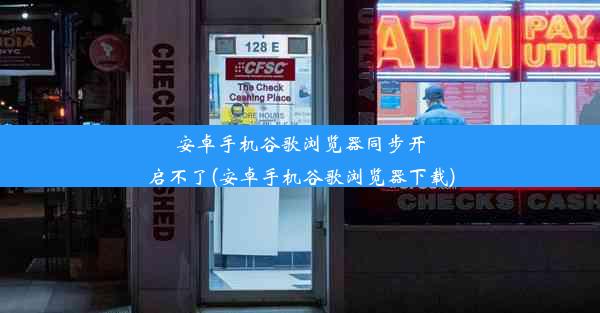 安卓手机谷歌浏览器同步开启不了(安卓手机谷歌浏览器下载)