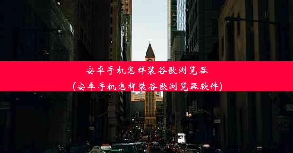 安卓手机怎样装谷歌浏览器(安卓手机怎样装谷歌浏览器软件)