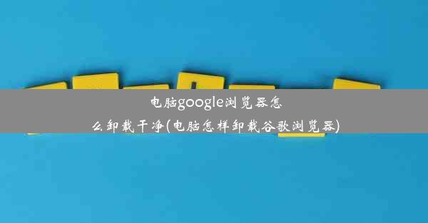 电脑google浏览器怎么卸载干净(电脑怎样卸载谷歌浏览器)