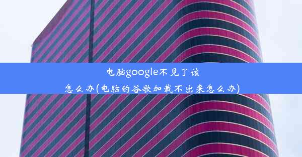 电脑google不见了该怎么办(电脑的谷歌加载不出来怎么办)