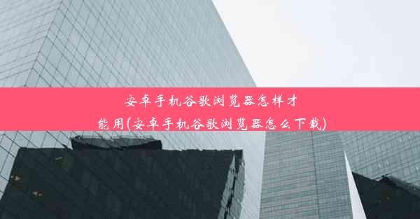 安卓手机谷歌浏览器怎样才能用(安卓手机谷歌浏览器怎么下载)