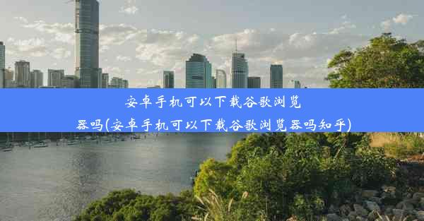 安卓手机可以下载谷歌浏览器吗(安卓手机可以下载谷歌浏览器吗知乎)