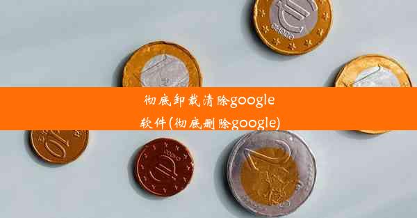 彻底卸载清除google软件(彻底删除google)