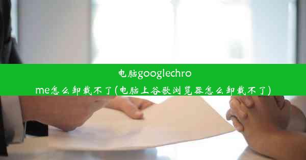 电脑googlechrome怎么卸载不了(电脑上谷歌浏览器怎么卸载不了)