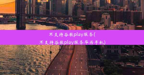 不支持谷歌play服务(不支持谷歌play服务华为手机)