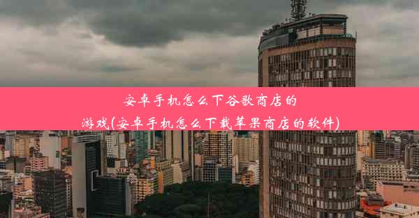 安卓手机怎么下谷歌商店的游戏(安卓手机怎么下载苹果商店的软件)