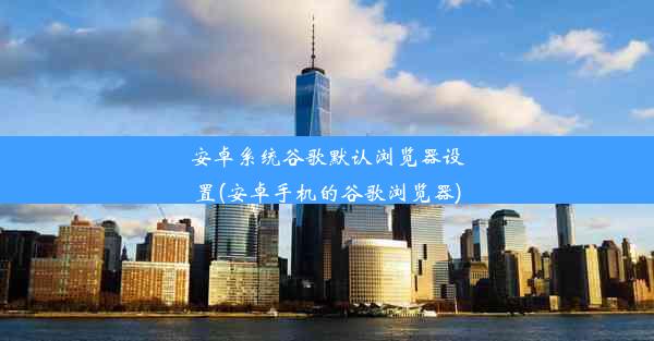 安卓系统谷歌默认浏览器设置(安卓手机的谷歌浏览器)