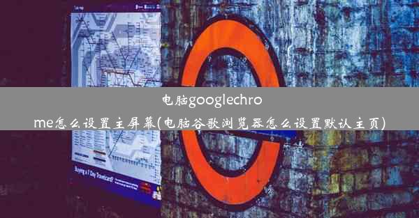 电脑googlechrome怎么设置主屏幕(电脑谷歌浏览器怎么设置默认主页)