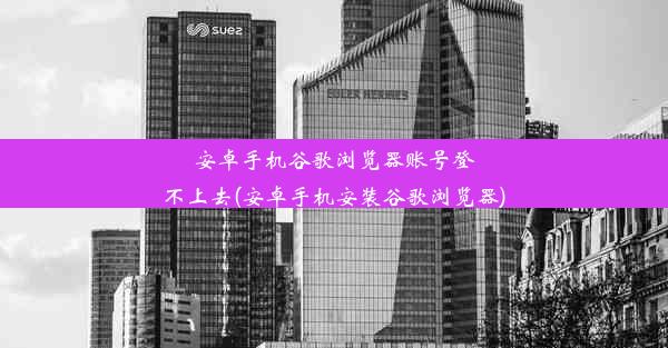 安卓手机谷歌浏览器账号登不上去(安卓手机安装谷歌浏览器)