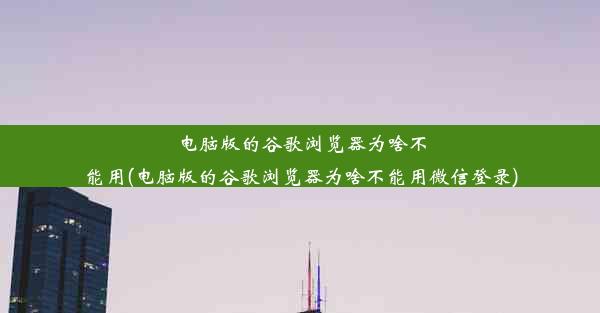 电脑版的谷歌浏览器为啥不能用(电脑版的谷歌浏览器为啥不能用微信登录)