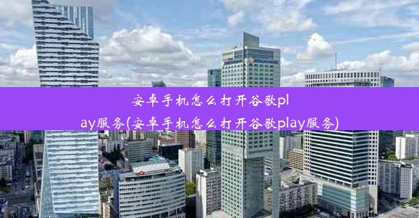 安卓手机怎么打开谷歌play服务(安卓手机怎么打开谷歌play服务)