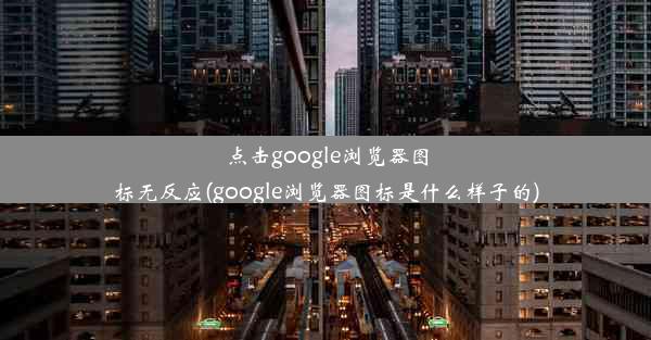 点击google浏览器图标无反应(google浏览器图标是什么样子的)