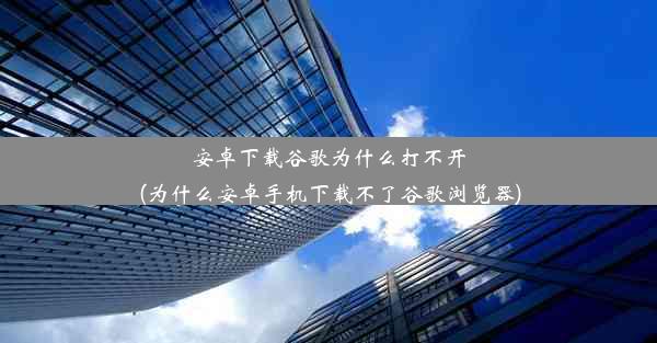 安卓下载谷歌为什么打不开(为什么安卓手机下载不了谷歌浏览器)