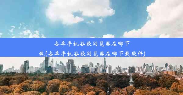 安卓手机谷歌浏览器在哪下载(安卓手机谷歌浏览器在哪下载软件)