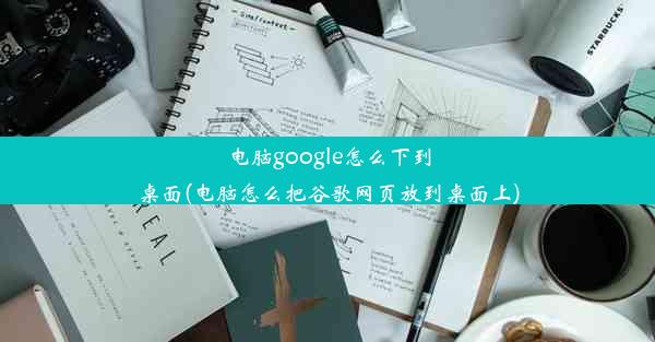 电脑google怎么下到桌面(电脑怎么把谷歌网页放到桌面上)