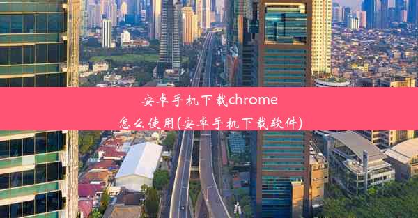 安卓手机下载chrome怎么使用(安卓手机下载软件)