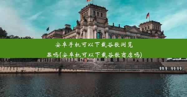 安卓手机可以下载谷歌浏览器吗(安卓机可以下载谷歌商店吗)