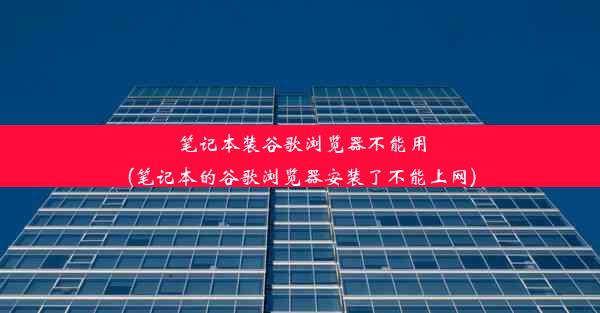 笔记本装谷歌浏览器不能用(笔记本的谷歌浏览器安装了不能上网)